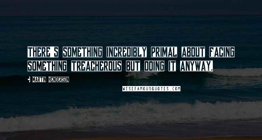 Martin Henderson quotes: There's something incredibly primal about facing something treacherous but doing it anyway.