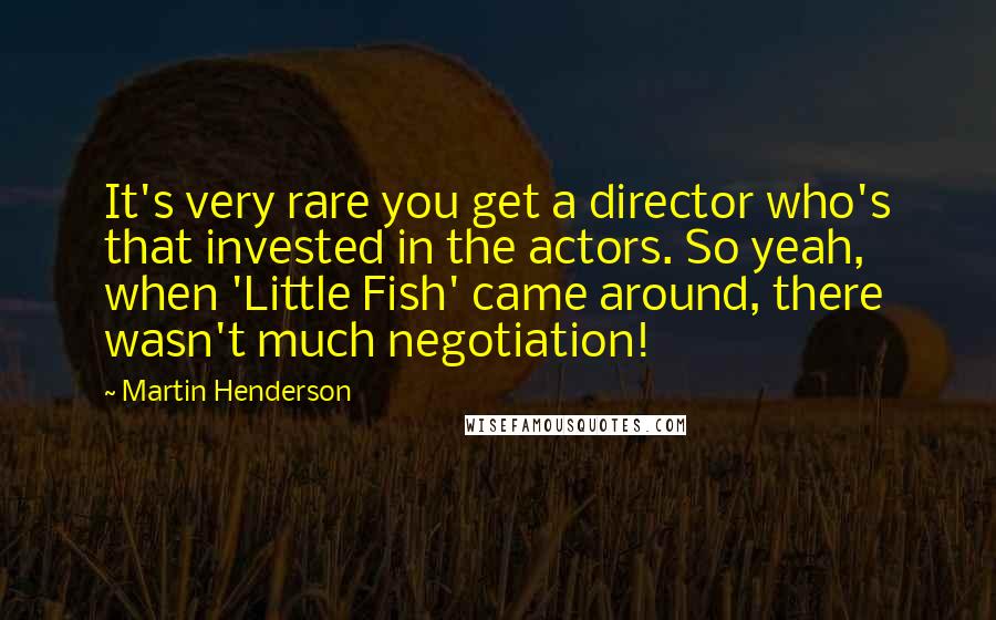 Martin Henderson quotes: It's very rare you get a director who's that invested in the actors. So yeah, when 'Little Fish' came around, there wasn't much negotiation! Martin Henderson quotes: It's very rare you get a director who's that invested in the actors. So yeah, when 'Little Fish' came around, there wasn't much negotiation!