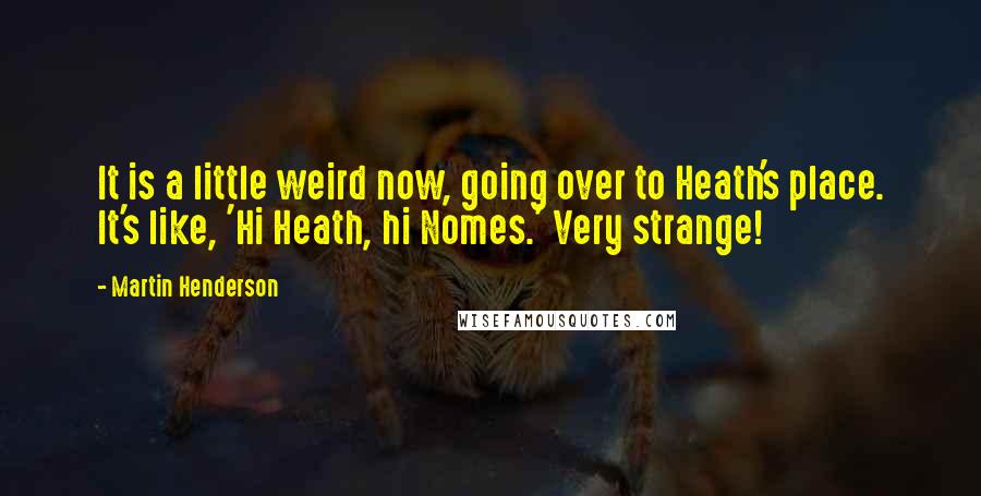 Martin Henderson quotes: It is a little weird now, going over to Heath's place. It's like, 'Hi Heath, hi Nomes.' Very strange! Martin Henderson quotes: It is a little weird now, going over to Heath's place. It's like, 'Hi Heath, hi Nomes.' Very strange!