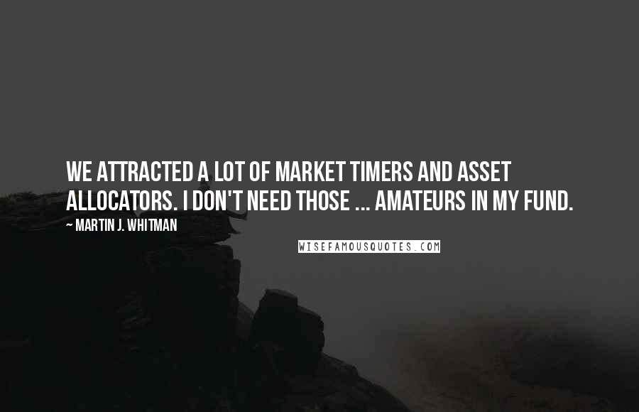 Martin J. Whitman quotes: We attracted a lot of market timers and asset allocators. I don't need those ... amateurs in my fund. Martin J. Whitman quotes: We attracted a lot of market timers and asset allocators. I don't need those ... amateurs in my fund.