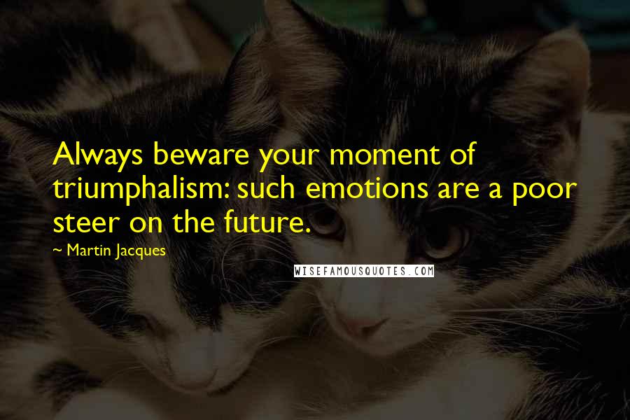 Martin Jacques quotes: Always beware your moment of triumphalism: such emotions are a poor steer on the future.
