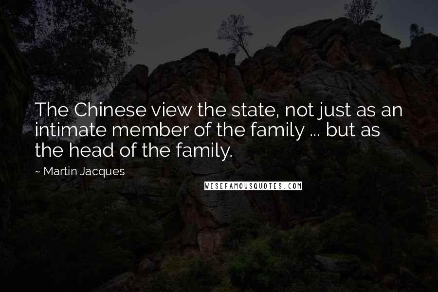 Martin Jacques quotes: The Chinese view the state, not just as an intimate member of the family ... but as the head of the family.
