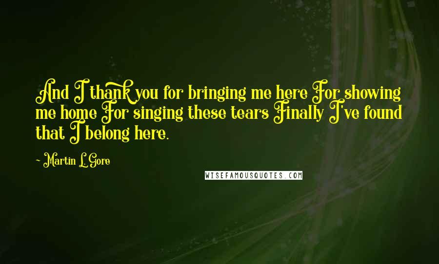 Martin L. Gore quotes: And I thank you for bringing me here For showing me home For singing these tears Finally I've found that I belong here. Martin L. Gore quotes: And I thank you for bringing me here For showing me home For singing these tears Finally I've found that I belong here.