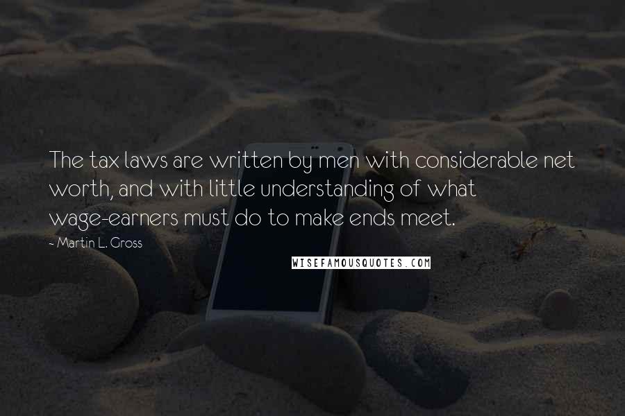 Martin L. Gross quotes: The tax laws are written by men with considerable net worth, and with little understanding of what wage-earners must do to make ends meet.