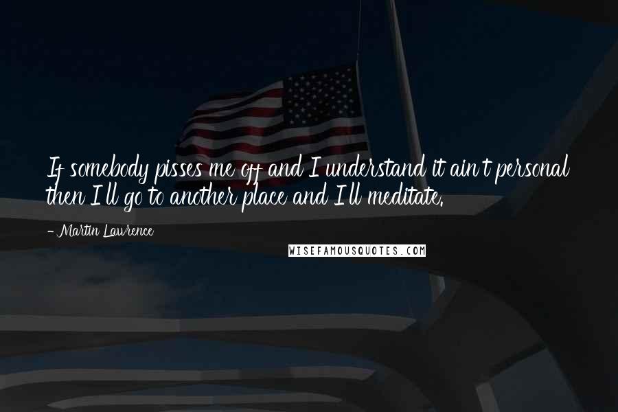 Martin Lawrence quotes: If somebody pisses me off and I understand it ain't personal then I'll go to another place and I'll meditate.