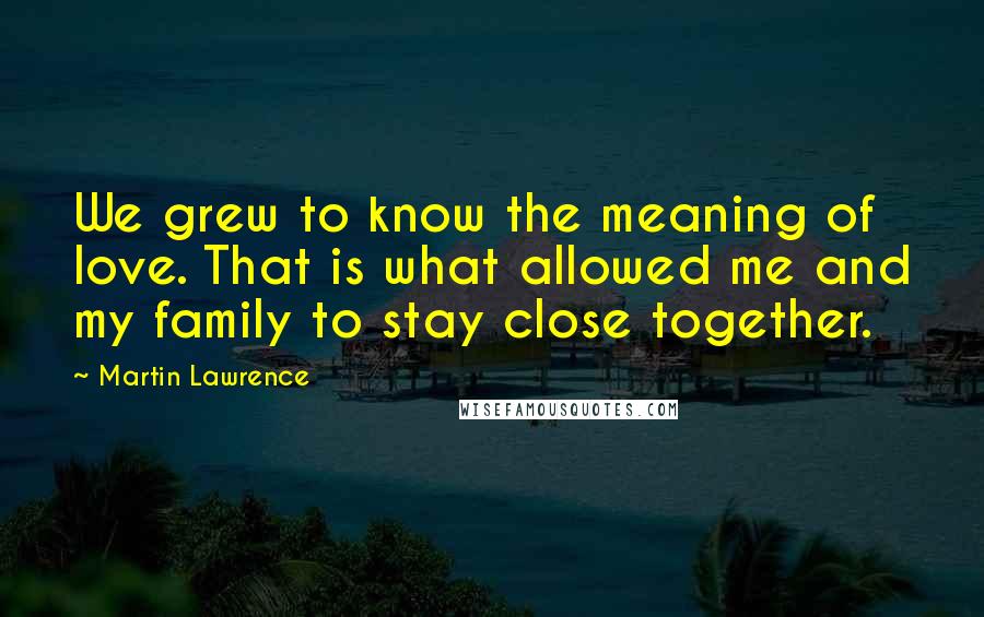 Martin Lawrence quotes: We grew to know the meaning of love. That is what allowed me and my family to stay close together.