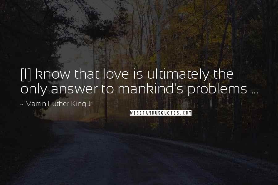 Martin Luther King Jr. quotes: [I] know that love is ultimately the only answer to mankind's problems ...