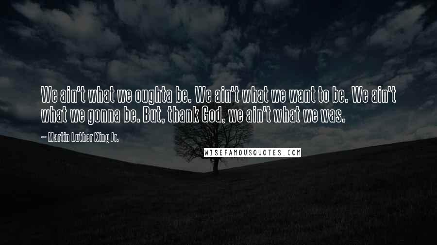 Martin Luther King Jr. quotes: We ain't what we oughta be. We ain't what we want to be. We ain't what we gonna be. But, thank God, we ain't what we was. Martin Luther King Jr. quotes: We ain't what we oughta be. We ain't what we want to be. We ain't what we gonna be. But, thank God, we ain't what we was.