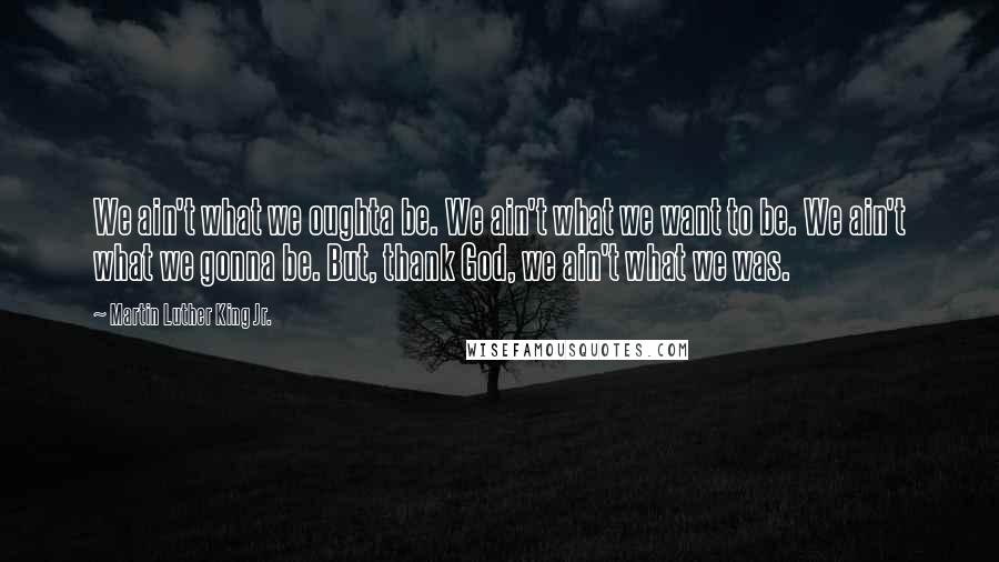 Martin Luther King Jr. quotes: We ain't what we oughta be. We ain't what we want to be. We ain't what we gonna be. But, thank God, we ain't what we was.