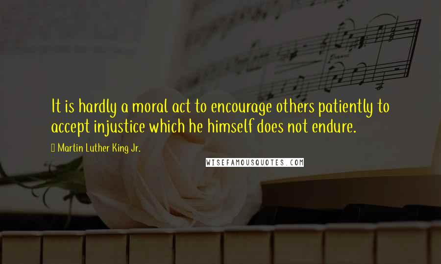 Martin Luther King Jr. quotes: It is hardly a moral act to encourage others patiently to accept injustice which he himself does not endure.