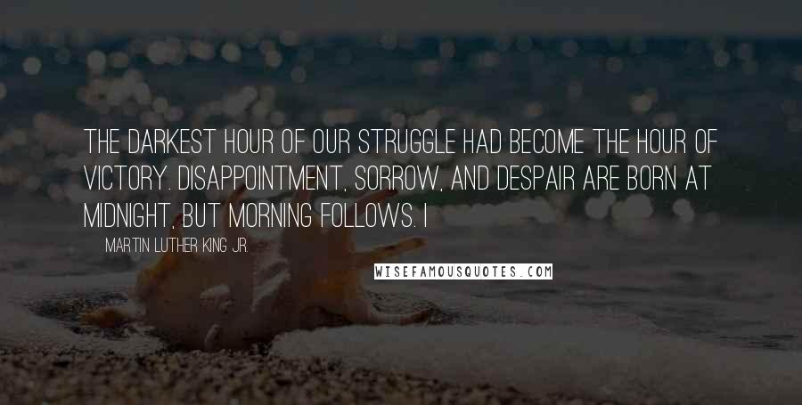 Martin Luther King Jr. quotes: The darkest hour of our struggle had become the hour of victory. Disappointment, sorrow, and despair are born at midnight, but morning follows. I Martin Luther King Jr. quotes: The darkest hour of our struggle had become the hour of victory. Disappointment, sorrow, and despair are born at midnight, but morning follows. I