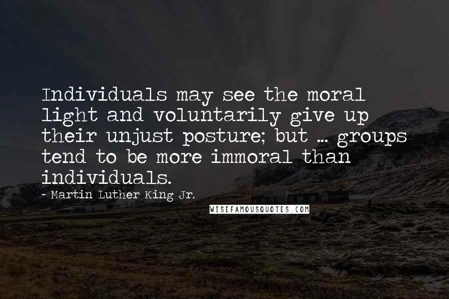 Martin Luther King Jr. quotes: Individuals may see the moral light and voluntarily give up their unjust posture; but ... groups tend to be more immoral than individuals.