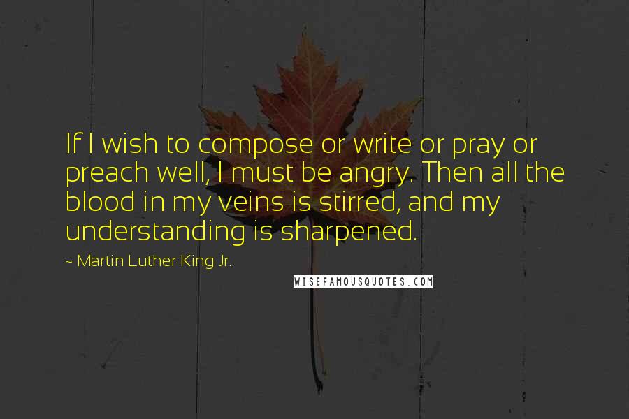 Martin Luther King Jr. quotes: If I wish to compose or write or pray or preach well, I must be angry. Then all the blood in my veins is stirred, and my understanding is sharpened. Martin Luther King Jr. quotes: If I wish to compose or write or pray or preach well, I must be angry. Then all the blood in my veins is stirred, and my understanding is sharpened.