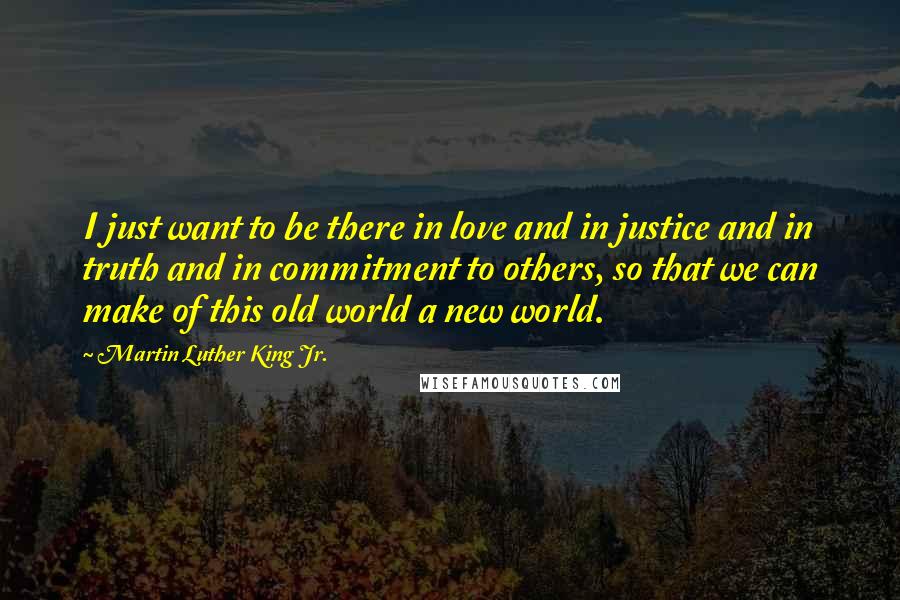 Martin Luther King Jr. quotes: I just want to be there in love and in justice and in truth and in commitment to others, so that we can make of this old world a new Martin Luther King Jr. quotes: I just want to be there in love and in justice and in truth and in commitment to others, so that we can make of this old world a new