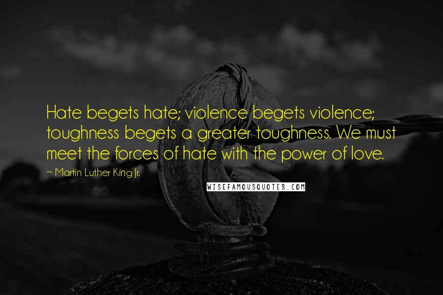Martin Luther King Jr. quotes: Hate begets hate; violence begets violence; toughness begets a greater toughness. We must meet the forces of hate with the power of love. Martin Luther King Jr. quotes: Hate begets hate; violence begets violence; toughness begets a greater toughness. We must meet the forces of hate with the power of love.