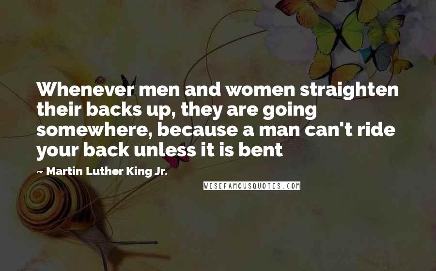Martin Luther King Jr. quotes: Whenever men and women straighten their backs up, they are going somewhere, because a man can't ride your back unless it is bent Martin Luther King Jr. quotes: Whenever men and women straighten their backs up, they are going somewhere, because a man can't ride your back unless it is bent