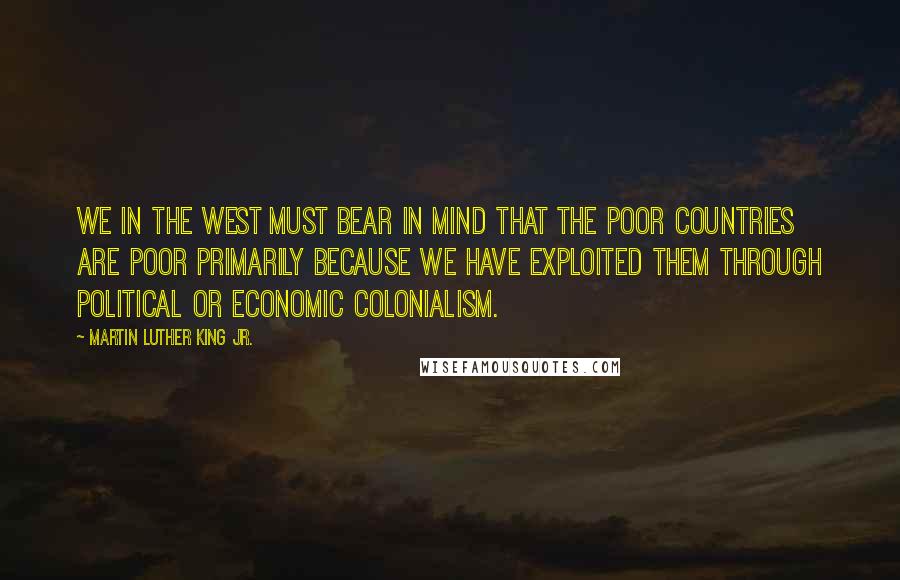 Martin Luther King Jr. quotes: We in the West must bear in mind that the poor countries are poor primarily because we have exploited them through political or economic colonialism. Martin Luther King Jr. quotes: We in the West must bear in mind that the poor countries are poor primarily because we have exploited them through political or economic colonialism.