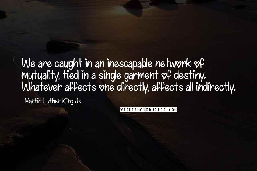 Martin Luther King Jr. quotes: We are caught in an inescapable network of mutuality, tied in a single garment of destiny. Whatever affects one directly, affects all indirectly. Martin Luther King Jr. quotes: We are caught in an inescapable network of mutuality, tied in a single garment of destiny. Whatever affects one directly, affects all indirectly.