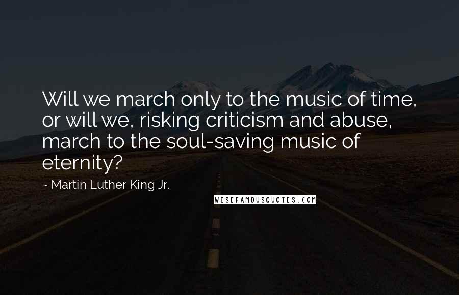 Martin Luther King Jr. quotes: Will we march only to the music of time, or will we, risking criticism and abuse, march to the soul-saving music of eternity? Martin Luther King Jr. quotes: Will we march only to the music of time, or will we, risking criticism and abuse, march to the soul-saving music of eternity?