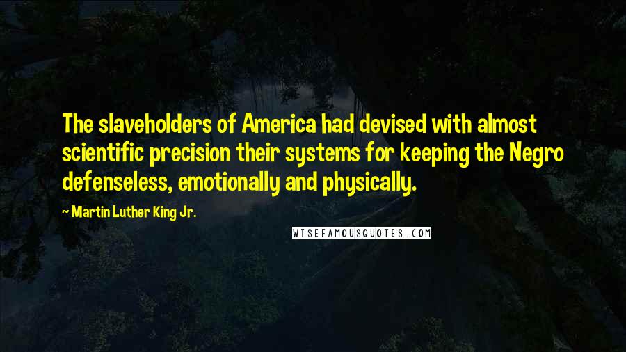 Martin Luther King Jr. quotes: The slaveholders of America had devised with almost scientific precision their systems for keeping the Negro defenseless, emotionally and physically. Martin Luther King Jr. quotes: The slaveholders of America had devised with almost scientific precision their systems for keeping the Negro defenseless, emotionally and physically.