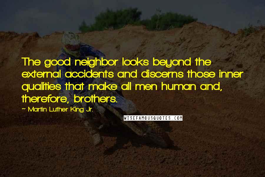 Martin Luther King Jr. quotes: The good neighbor looks beyond the external accidents and discerns those inner qualities that make all men human and, therefore, brothers. Martin Luther King Jr. quotes: The good neighbor looks beyond the external accidents and discerns those inner qualities that make all men human and, therefore, brothers.