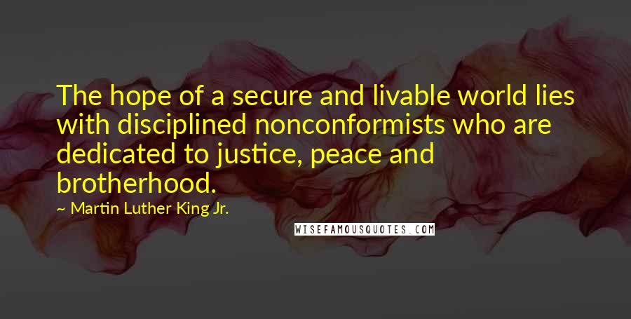 Martin Luther King Jr. quotes: The hope of a secure and livable world lies with disciplined nonconformists who are dedicated to justice, peace and brotherhood. Martin Luther King Jr. quotes: The hope of a secure and livable world lies with disciplined nonconformists who are dedicated to justice, peace and brotherhood.