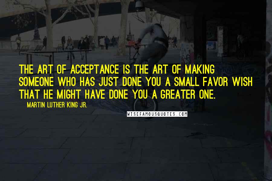 Martin Luther King Jr. quotes: The art of acceptance is the art of making someone who has just done you a small favor wish that he might have done you a greater one. Martin Luther King Jr. quotes: The art of acceptance is the art of making someone who has just done you a small favor wish that he might have done you a greater one.