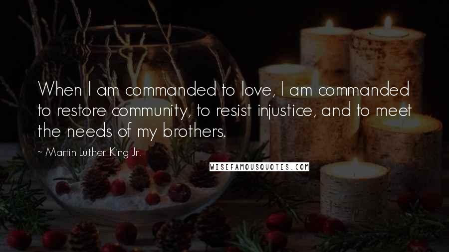 Martin Luther King Jr. quotes: When I am commanded to love, I am commanded to restore community, to resist injustice, and to meet the needs of my brothers. Martin Luther King Jr. quotes: When I am commanded to love, I am commanded to restore community, to resist injustice, and to meet the needs of my brothers.