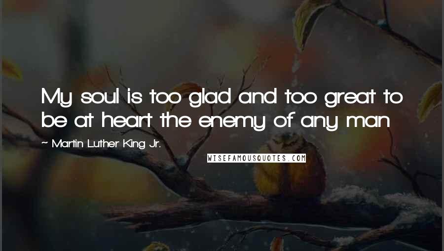 Martin Luther King Jr. quotes: My soul is too glad and too great to be at heart the enemy of any man