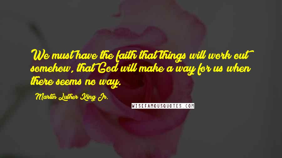Martin Luther King Jr. quotes: We must have the faith that things will work out somehow, that God will make a way for us when there seems no way. Martin Luther King Jr. quotes: We must have the faith that things will work out somehow, that God will make a way for us when there seems no way.