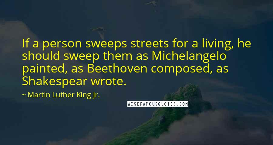 Martin Luther King Jr. quotes: If a person sweeps streets for a living, he should sweep them as Michelangelo painted, as Beethoven composed, as Shakespear wrote. Martin Luther King Jr. quotes: If a person sweeps streets for a living, he should sweep them as Michelangelo painted, as Beethoven composed, as Shakespear wrote.