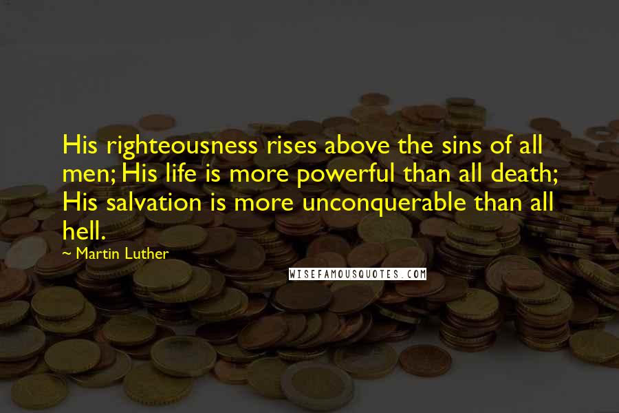 Martin Luther quotes: His righteousness rises above the sins of all men; His life is more powerful than all death; His salvation is more unconquerable than all hell.