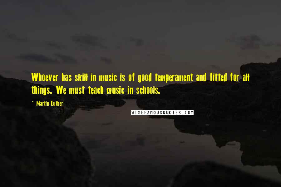 Martin Luther quotes: Whoever has skill in music is of good temperament and fitted for all things. We must teach music in schools.
