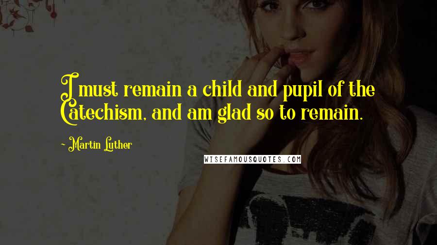Martin Luther quotes: I must remain a child and pupil of the Catechism, and am glad so to remain.