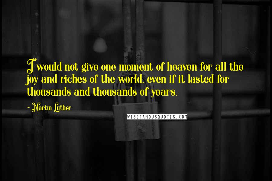 Martin Luther quotes: I would not give one moment of heaven for all the joy and riches of the world, even if it lasted for thousands and thousands of years.