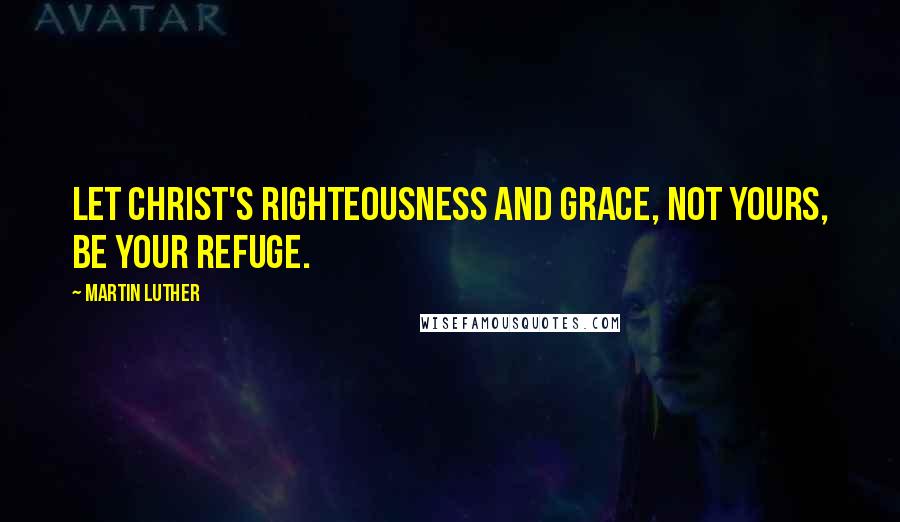 Martin Luther quotes: Let Christ's righteousness and grace, not yours, be your refuge.