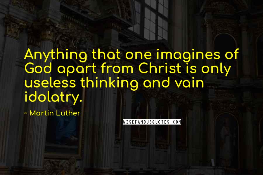 Martin Luther quotes: Anything that one imagines of God apart from Christ is only useless thinking and vain idolatry.