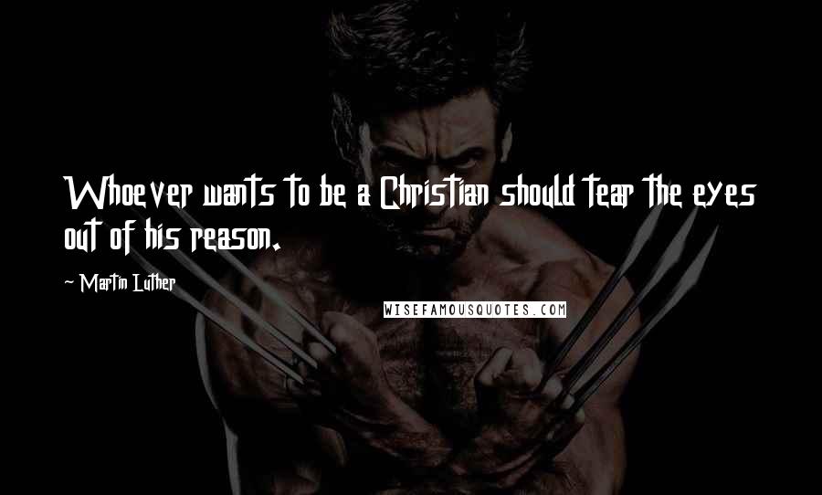 Martin Luther quotes: Whoever wants to be a Christian should tear the eyes out of his reason.