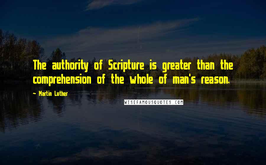 Martin Luther quotes: The authority of Scripture is greater than the comprehension of the whole of man's reason.