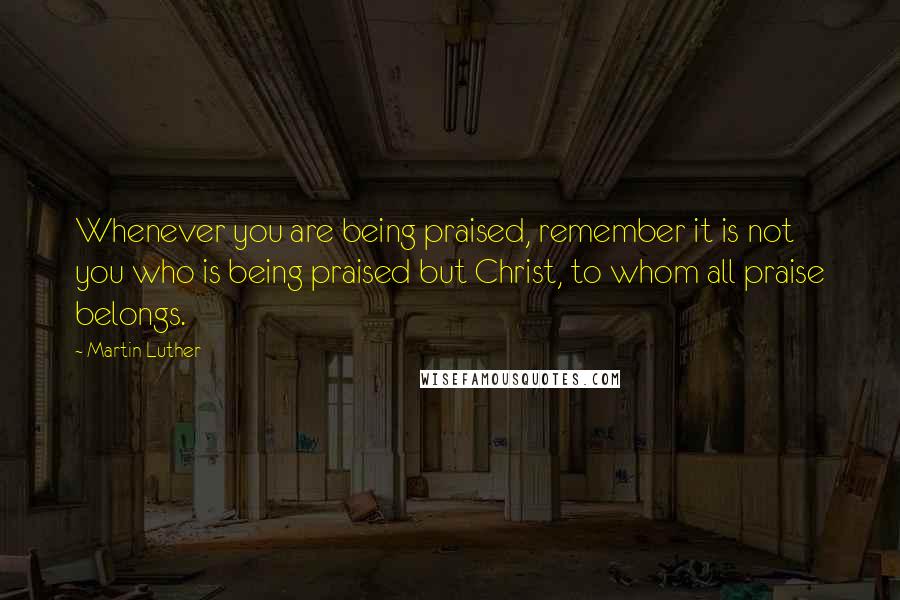 Martin Luther quotes: Whenever you are being praised, remember it is not you who is being praised but Christ, to whom all praise belongs.