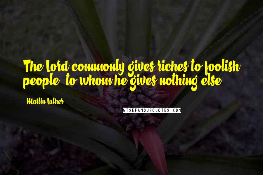 Martin Luther quotes: The Lord commonly gives riches to foolish people, to whom he gives nothing else.