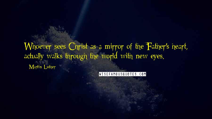 Martin Luther quotes: Whoever sees Christ as a mirror of the Father's heart, actually walks through the world with new eyes.