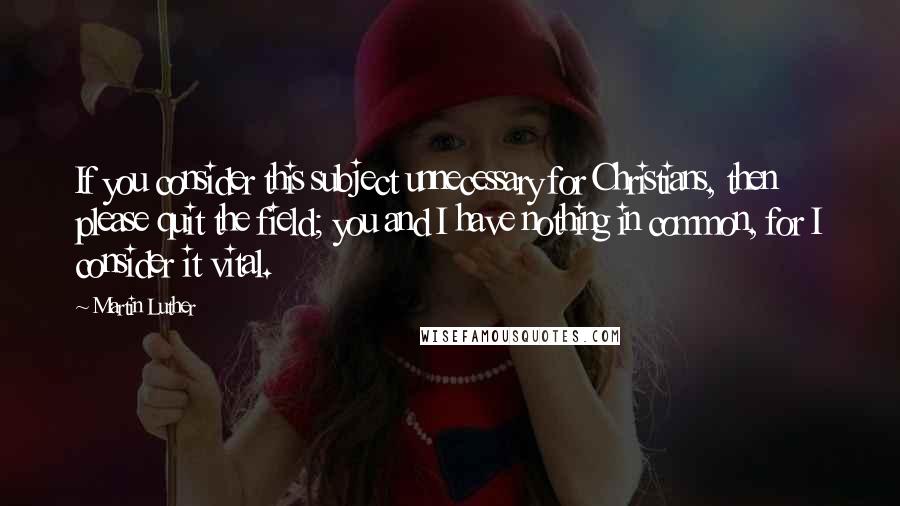 Martin Luther quotes: If you consider this subject unnecessary for Christians, then please quit the field; you and I have nothing in common, for I consider it vital.