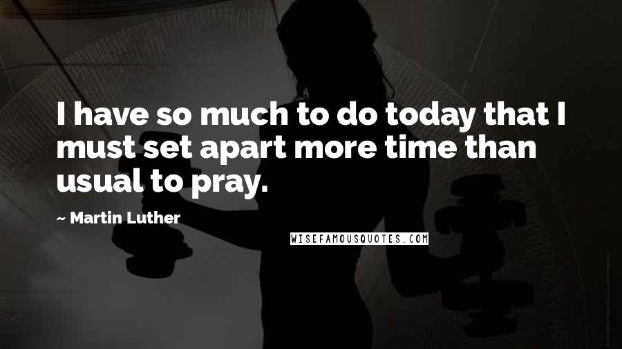 Martin Luther quotes: I have so much to do today that I must set apart more time than usual to pray.