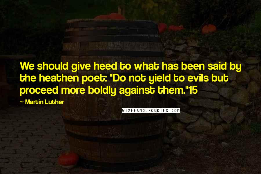 Martin Luther quotes: We should give heed to what has been said by the heathen poet: "Do not yield to evils but proceed more boldly against them."15