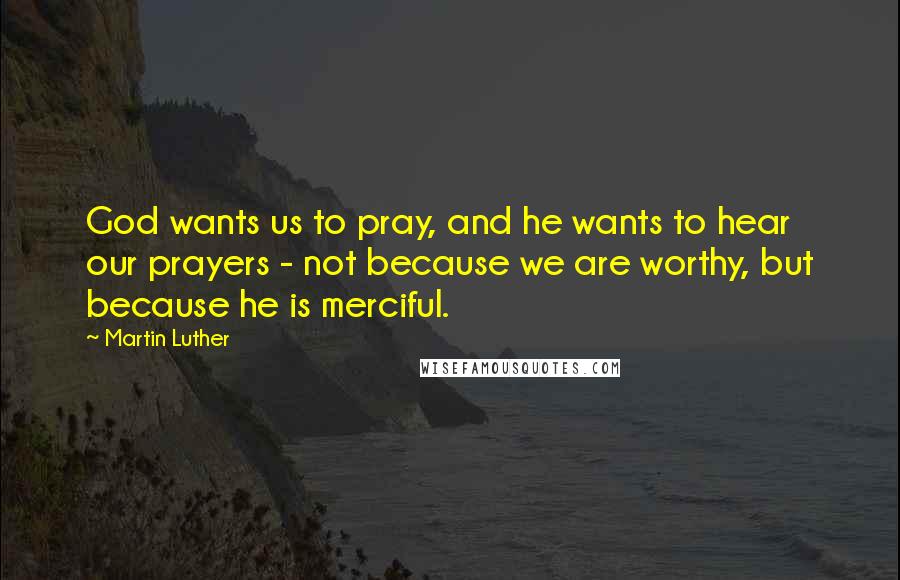 Martin Luther quotes: God wants us to pray, and he wants to hear our prayers - not because we are worthy, but because he is merciful.