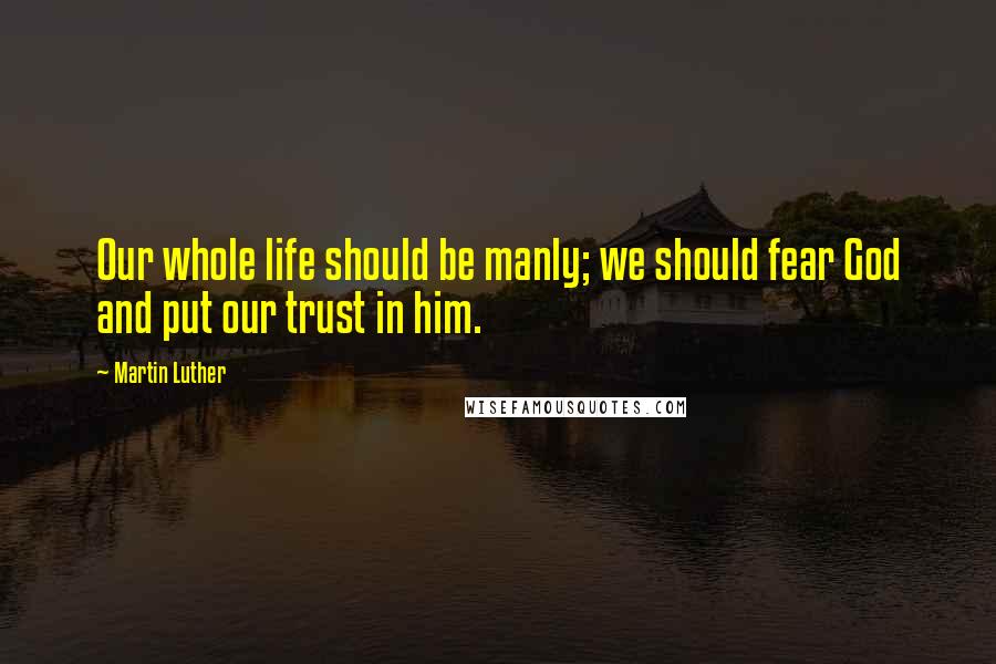 Martin Luther quotes: Our whole life should be manly; we should fear God and put our trust in him.