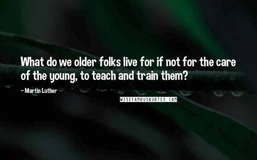 Martin Luther quotes: What do we older folks live for if not for the care of the young, to teach and train them?
