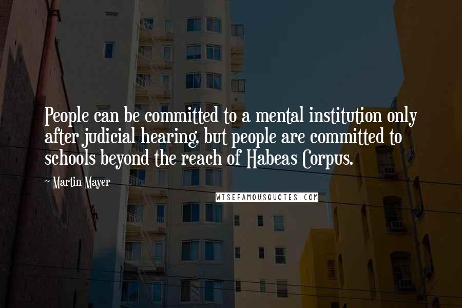 Martin Mayer quotes: People can be committed to a mental institution only after judicial hearing, but people are committed to schools beyond the reach of Habeas Corpus.