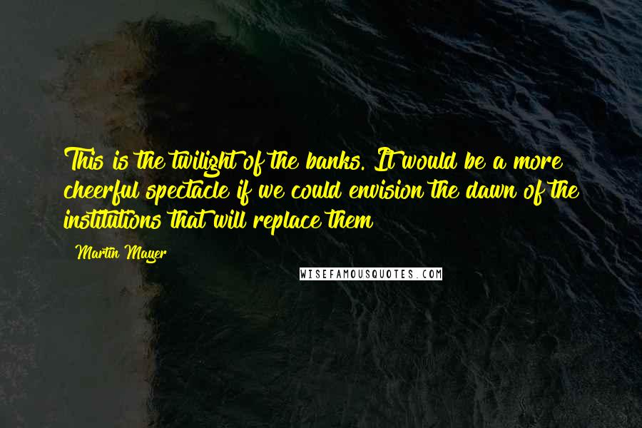 Martin Mayer quotes: This is the twilight of the banks. It would be a more cheerful spectacle if we could envision the dawn of the institutions that will replace them